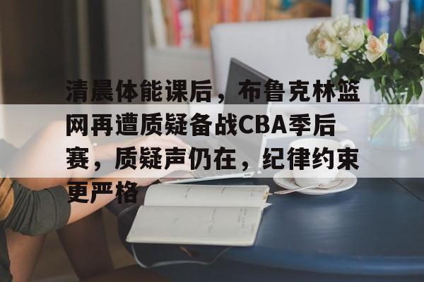 爱游戏全站-包含清晨体能课后，布鲁克林篮网再遭质疑备战CBA季后赛，质疑声仍在，纪律约束更严格的词条
