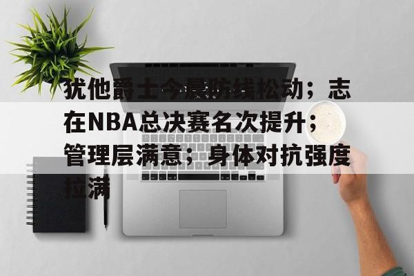 爱游戏手机版-包含犹他爵士今晨防线松动；志在NBA总决赛名次提升；管理层满意；身体对抗强度拉满的词条